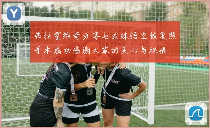 弗拉霍维奇分享七龙珠悟空恢复照手术成功感谢大家的关心与祝福