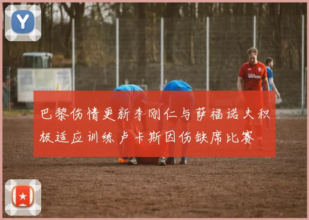 巴黎伤情更新李刚仁与萨福诺夫积极适应训练卢卡斯因伤缺席比赛