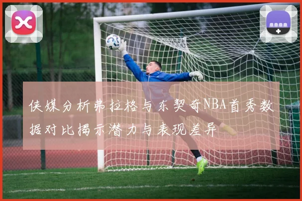 侠媒分析弗拉格与东契奇NBA首秀数据对比揭示潜力与表现差异