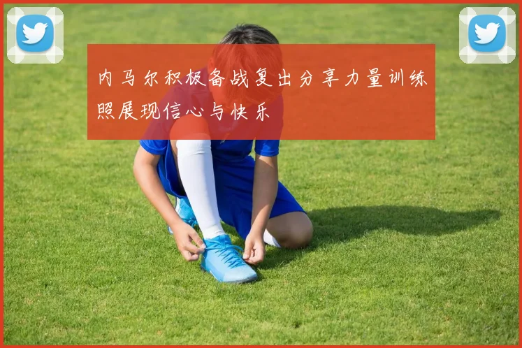内马尔积极备战复出分享力量训练照展现信心与快乐