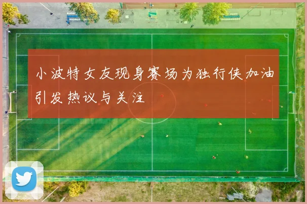 小波特女友现身赛场为独行侠加油引发热议与关注