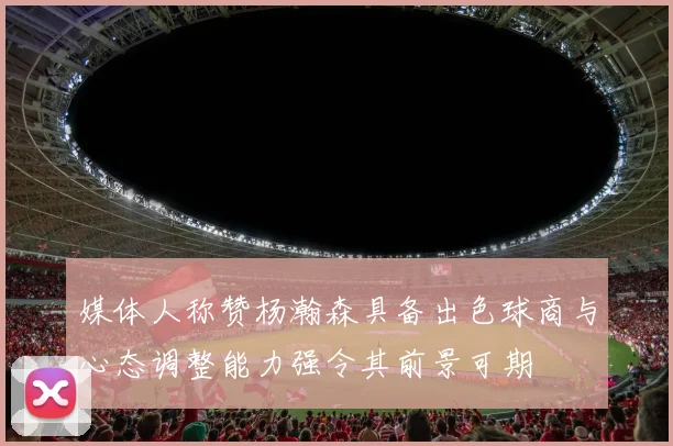 媒体人称赞杨瀚森具备出色球商与心态调整能力强令其前景可期