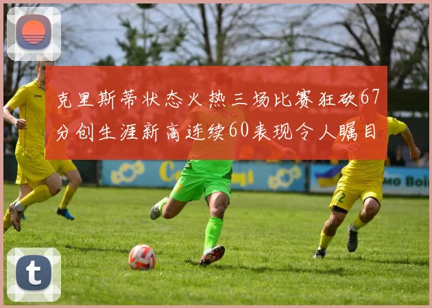 克里斯蒂状态火热三场比赛狂砍67分创生涯新高连续60表现令人瞩目