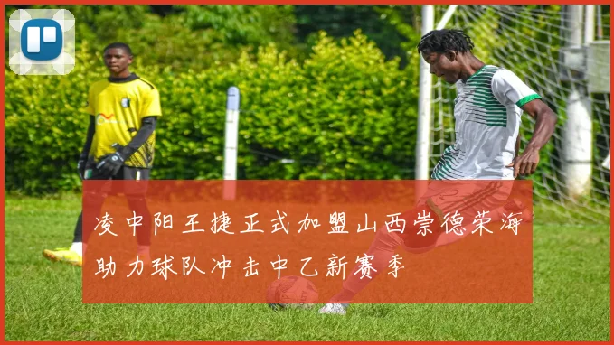 凌中阳王捷正式加盟山西崇德荣海助力球队冲击中乙新赛季