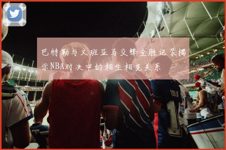 巴特勒与文班亚马交锋全胜记录揭示NBA对决中的相生相克关系
