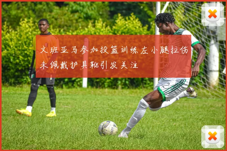 文班亚马参加投篮训练左小腿拉伤未佩戴护具靴引发关注