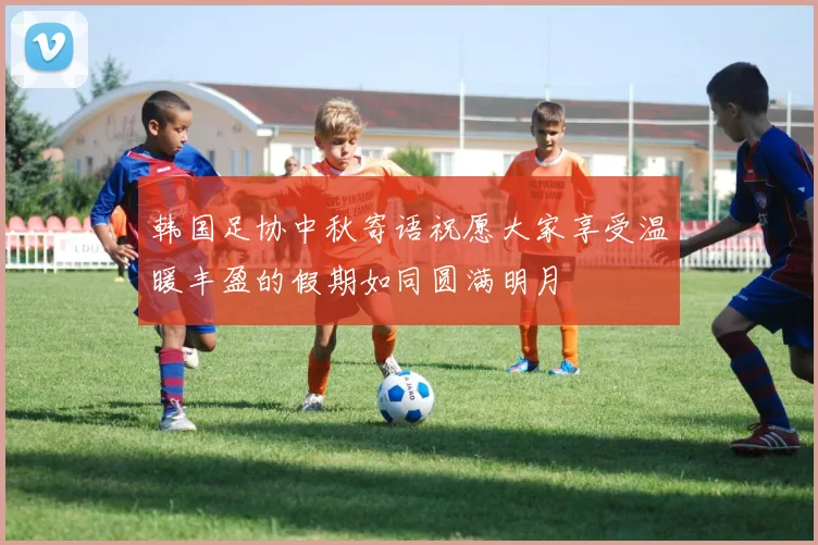 韩国足协中秋寄语祝愿大家享受温暖丰盈的假期如同圆满明月