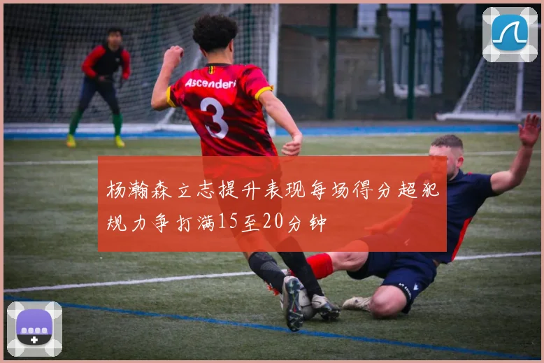 杨瀚森立志提升表现每场得分超犯规力争打满15至20分钟