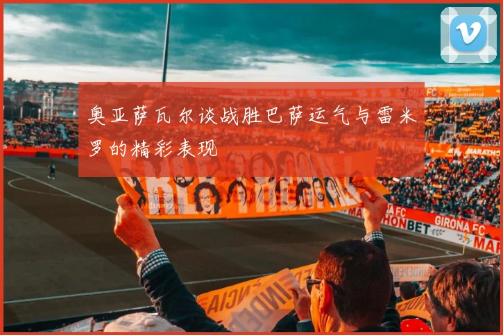 奥亚萨瓦尔谈战胜巴萨运气与雷米罗的精彩表现