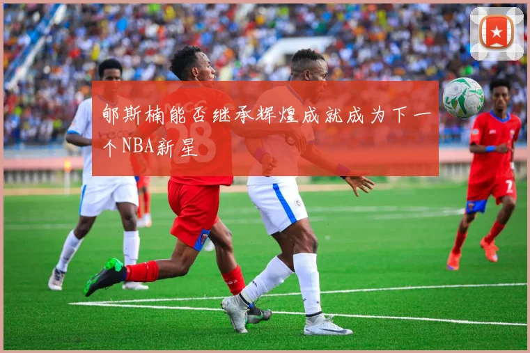 郇斯楠能否继承辉煌成就成为下一个NBA新星