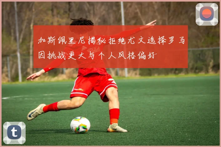 加斯佩里尼揭秘拒绝尤文选择罗马因挑战更大与个人风格偏好