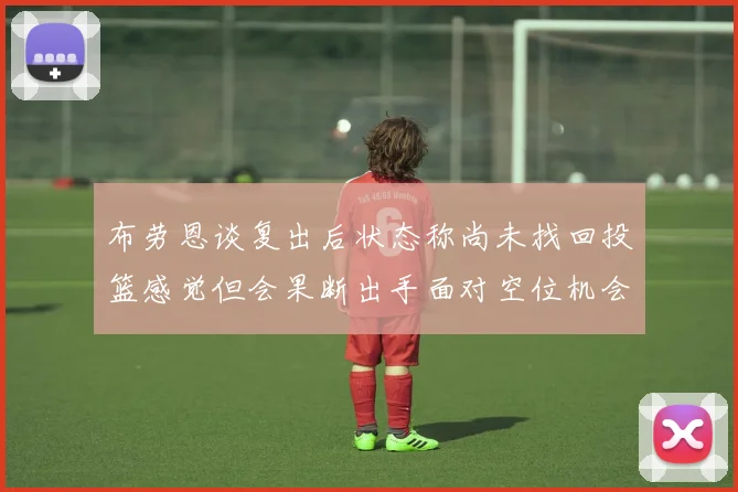 布劳恩谈复出后状态称尚未找回投篮感觉但会果断出手面对空位机会