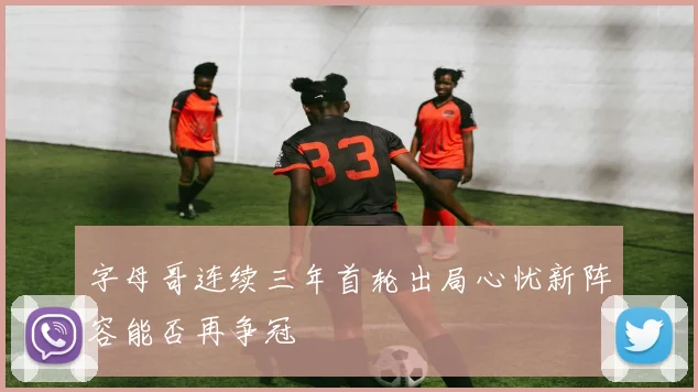 字母哥连续三年首轮出局心忧新阵容能否再争冠