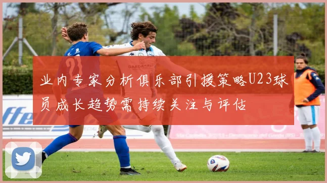 业内专家分析俱乐部引援策略U23球员成长趋势需持续关注与评估