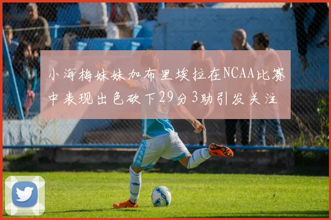 小海梅妹妹加布里埃拉在NCAA比赛中表现出色砍下29分3助引发关注