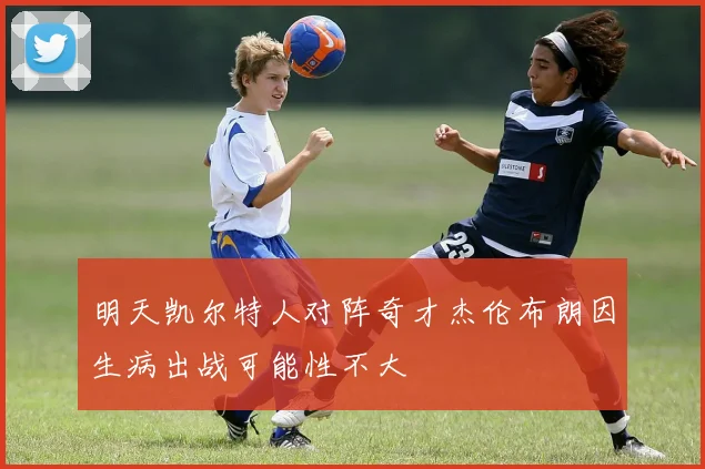 明天凯尔特人对阵奇才杰伦布朗因生病出战可能性不大