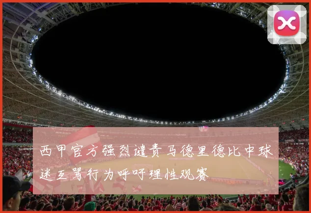 西甲官方强烈谴责马德里德比中球迷互骂行为呼吁理性观赛
