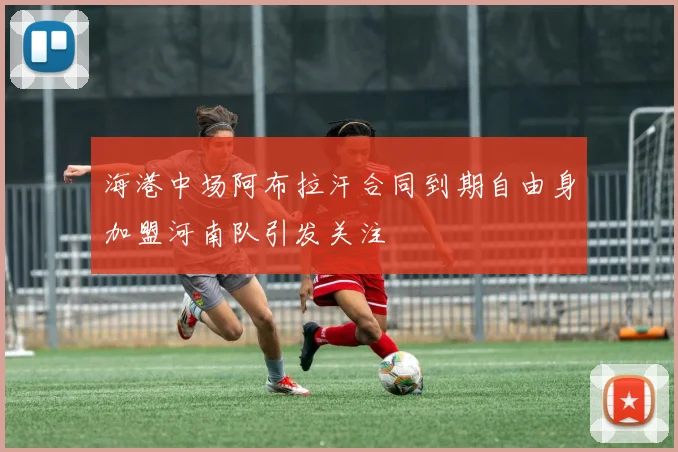 海港中场阿布拉汗合同到期自由身加盟河南队引发关注