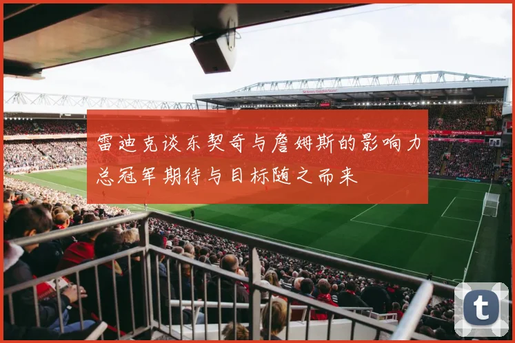 雷迪克谈东契奇与詹姆斯的影响力总冠军期待与目标随之而来