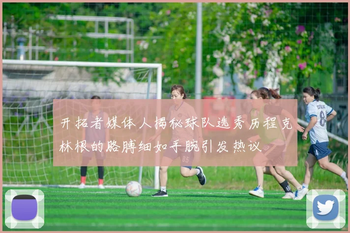 开拓者媒体人揭秘球队选秀历程克林根的胳膊细如手腕引发热议