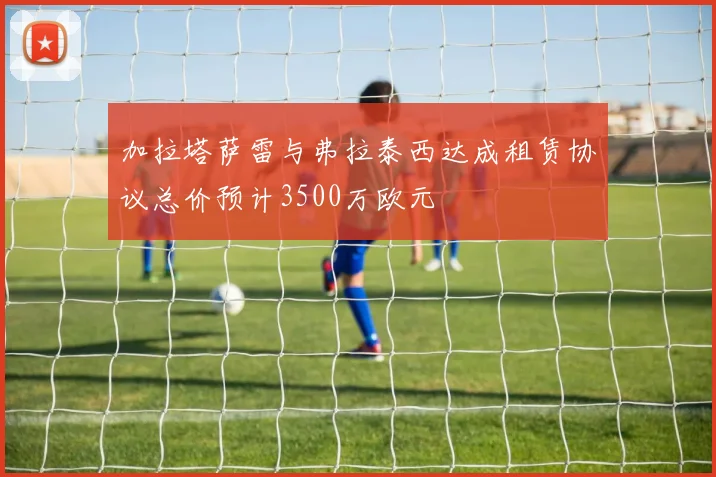 加拉塔萨雷与弗拉泰西达成租赁协议总价预计3500万欧元