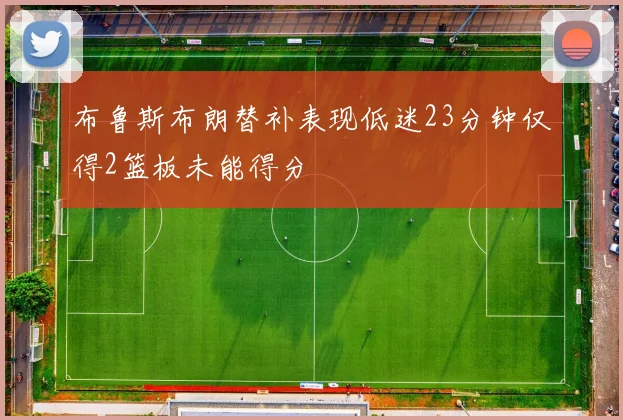 布鲁斯布朗替补表现低迷23分钟仅得2篮板未能得分