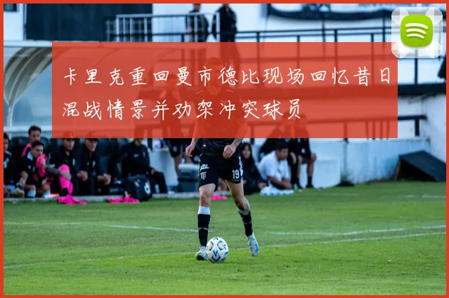 卡里克重回曼市德比现场回忆昔日混战情景并劝架冲突球员