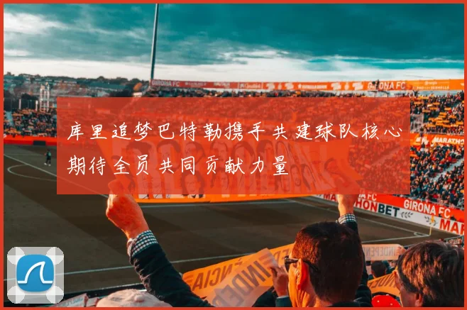 库里追梦巴特勒携手共建球队核心期待全员共同贡献力量