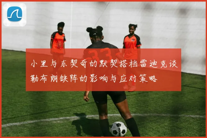 小里与东契奇的默契搭档雷迪克谈勒布朗缺阵的影响与应对策略