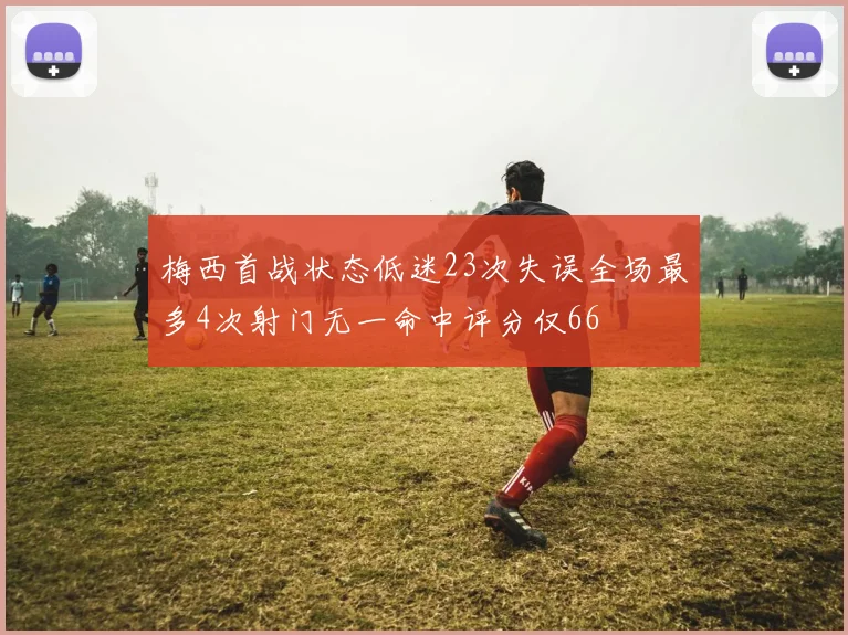 梅西首战状态低迷23次失误全场最多4次射门无一命中评分仅66