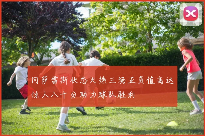 冈萨雷斯状态火热三场正负值高达惊人八十分助力球队胜利